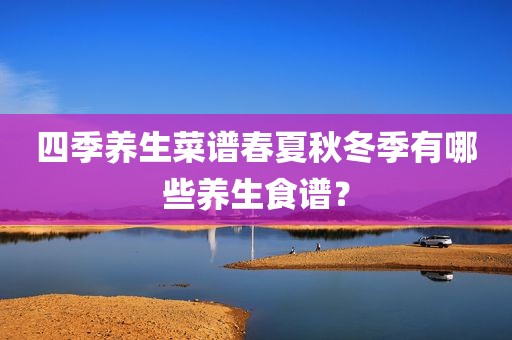 四季养生菜谱春夏秋冬季有哪些养生食谱？
