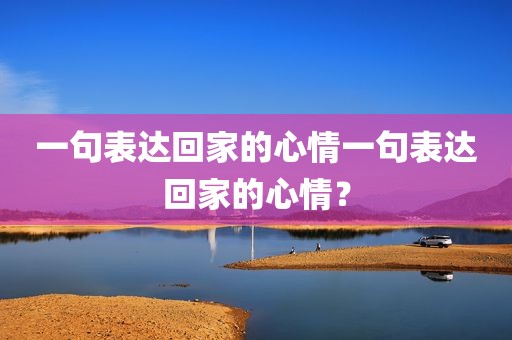 一句表达回家的心情一句表达回家的心情？