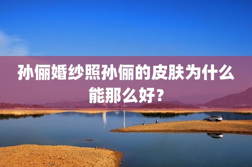 孙俪婚纱照孙俪的皮肤为什么能那么好？