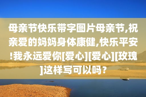 母亲节快乐带字图片母亲节,祝亲爱的妈妈身体康健,快乐平安!我永远爱你[爱心][爱心][玫瑰]这样写可以吗？