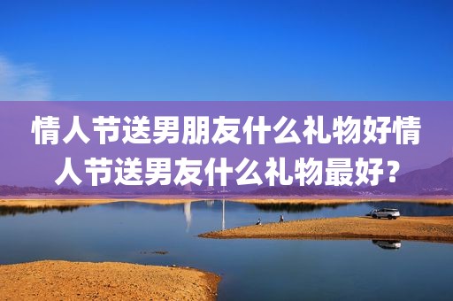 情人节送男朋友什么礼物好情人节送男友什么礼物最好？