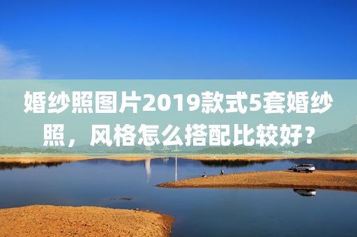 婚纱照图片2019款式5套婚纱照，风格怎么搭配比较好？