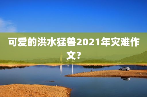 可爱的洪水猛兽2021年灾难作文？