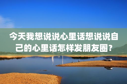 今天我想说说心里话想说说自己的心里话怎样发朋友圈？