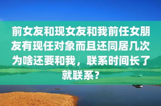 前女友和现女友和我前任女朋友有现任对象而且还同居几次为啥还要和我，联系时间长了就联系？