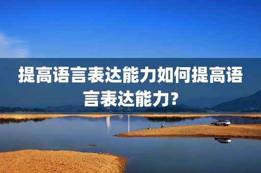 提高语言表达能力如何提高语言表达能力？