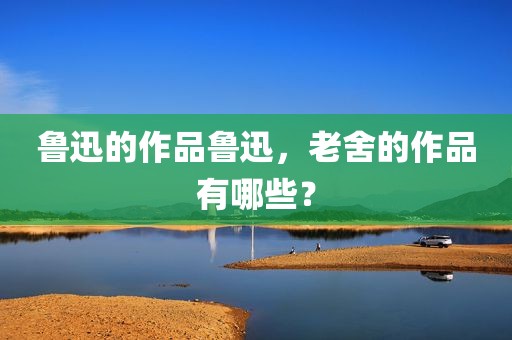 鲁迅的作品鲁迅，老舍的作品有哪些？