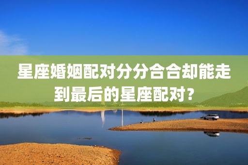 星座婚姻配对分分合合却能走到最后的星座配对？