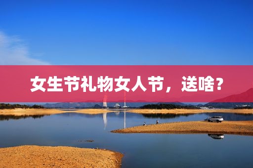 女生节礼物女人节，送啥？