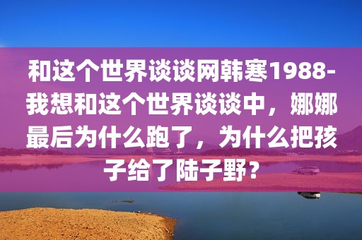 和这个世界谈谈网韩寒1988-我想和这个世界谈谈中，娜娜最后为什么跑了，为什么把孩子给了陆子野？