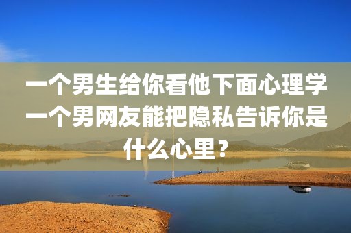 一个男生给你看他下面心理学一个男网友能把隐私告诉你是什么心里？