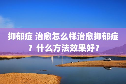抑郁症 治愈怎么样治愈抑郁症？什么方法效果好？