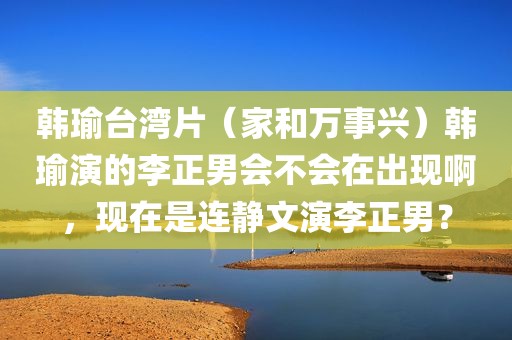 韩瑜台湾片（家和万事兴）韩瑜演的李正男会不会在出现啊，现在是连静文演李正男？