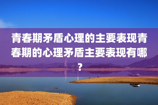 青春期矛盾心理的主要表现青春期的心理矛盾主要表现有哪？