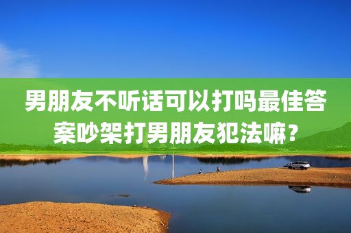 男朋友不听话可以打吗最佳答案吵架打男朋友犯法嘛？