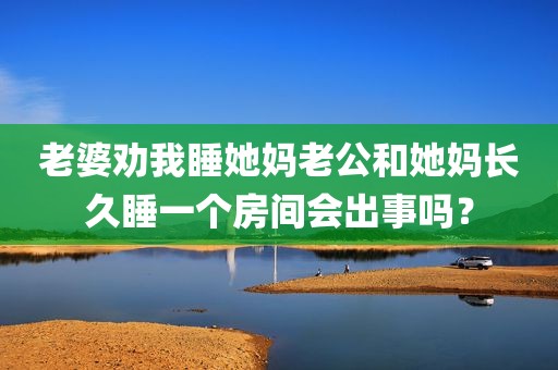 老婆劝我睡她妈老公和她妈长久睡一个房间会出事吗？