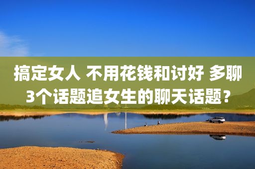 搞定女人 不用花钱和讨好 多聊3个话题追女生的聊天话题？