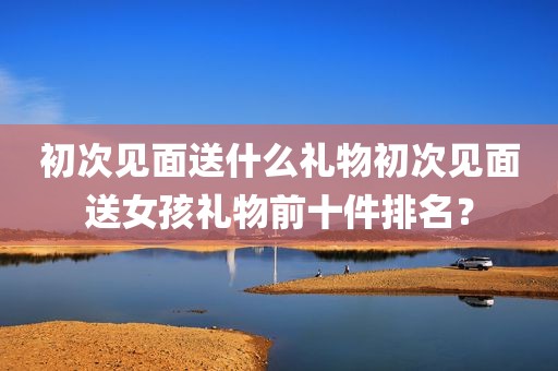 初次见面送什么礼物初次见面送女孩礼物前十件排名？