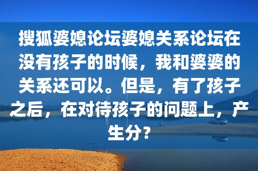搜狐婆媳论坛婆媳关系论坛在没有孩子的时候，我和婆婆的关系还可以。但是，有了孩子之后，在对待孩子的问题上，产生分？