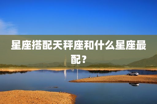 星座搭配天秤座和什么星座最配？
