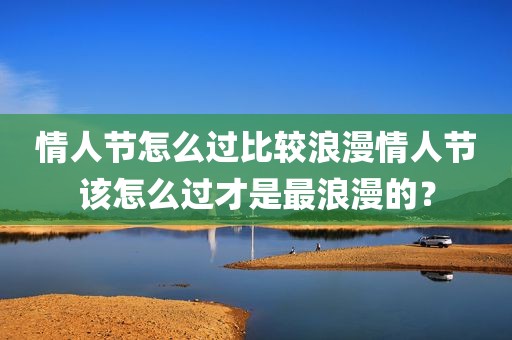 情人节怎么过比较浪漫情人节该怎么过才是最浪漫的？