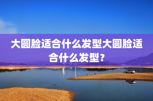 大圆脸适合什么发型大圆脸适合什么发型？