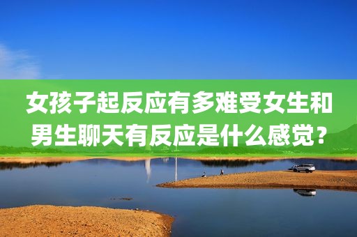 女孩子起反应有多难受女生和男生聊天有反应是什么感觉？
