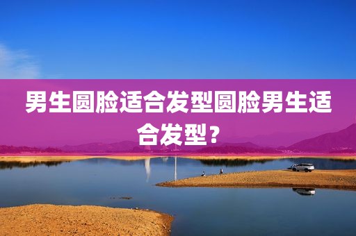 男生圆脸适合发型圆脸男生适合发型？