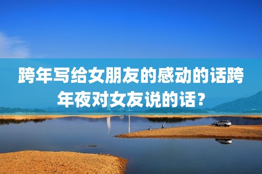 跨年写给女朋友的感动的话跨年夜对女友说的话？