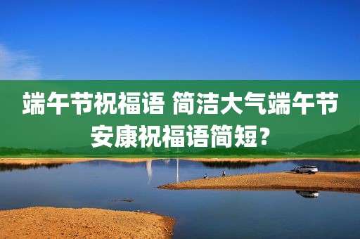 端午节祝福语 简洁大气端午节安康祝福语简短？