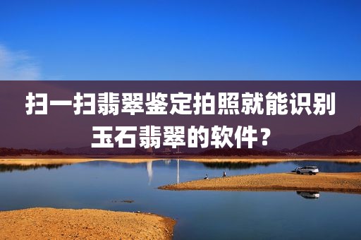 扫一扫翡翠鉴定拍照就能识别玉石翡翠的软件？