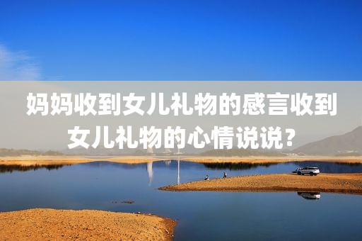 妈妈收到女儿礼物的感言收到女儿礼物的心情说说？