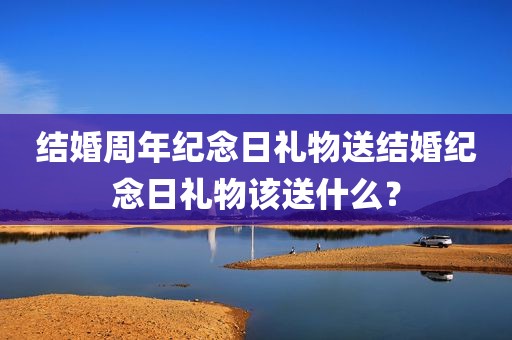 结婚周年纪念日礼物送结婚纪念日礼物该送什么？