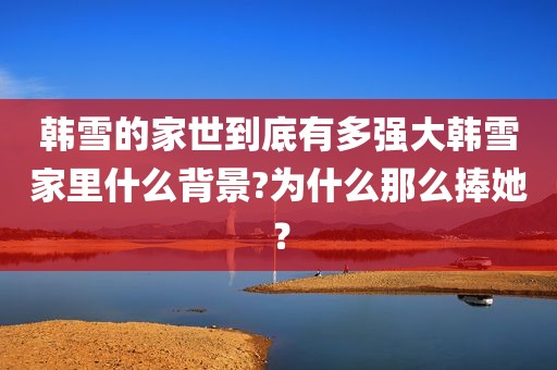 韩雪的家世到底有多强大韩雪家里什么背景?为什么那么捧她？