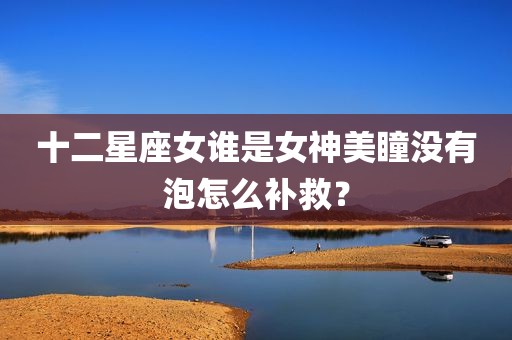 十二星座女谁是女神美瞳没有泡怎么补救？