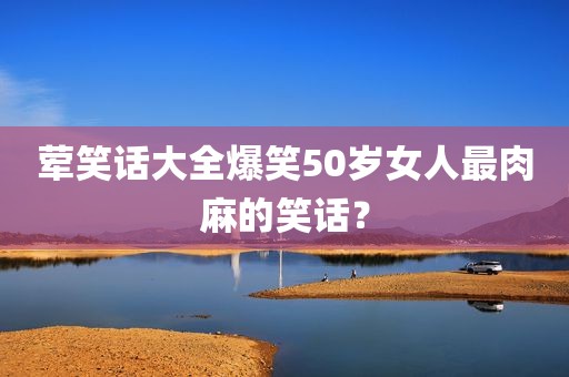 荤笑话大全爆笑50岁女人最肉麻的笑话？