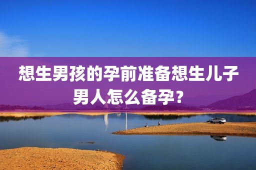 想生男孩的孕前准备想生儿子男人怎么备孕？