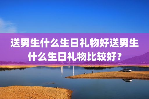 送男生什么生日礼物好送男生什么生日礼物比较好？