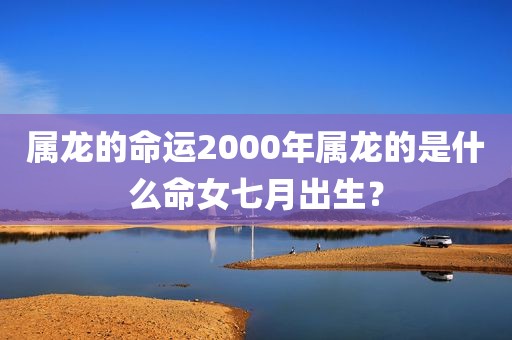 属龙的命运2000年属龙的是什么命女七月出生？