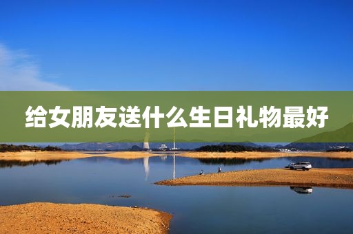给女朋友送什么生日礼物最好
