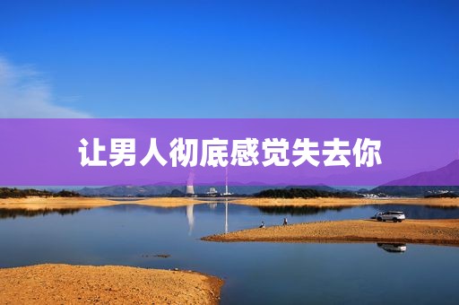 让男人彻底感觉失去你