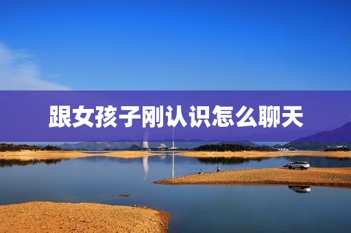跟女孩子刚认识怎么聊天