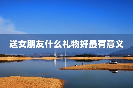送女朋友什么礼物好最有意义