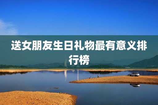 送女朋友生日礼物最有意义排行榜