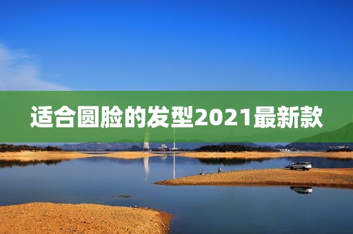 适合圆脸的发型2021最新款