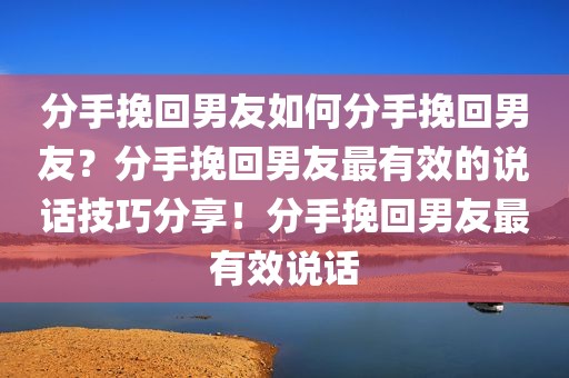 分手挽回男友如何分手挽回男友？分手挽回男友最有效的说话技巧分享！分手挽回男友最有效说话