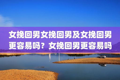 女挽回男女挽回男及女挽回男更容易吗？女挽回男更容易吗