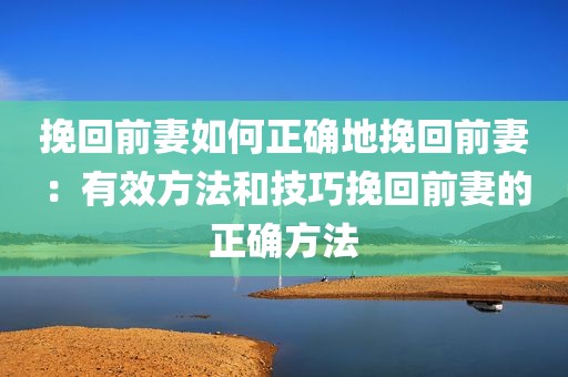 挽回前妻如何正确地挽回前妻：有效方法和技巧挽回前妻的正确方法