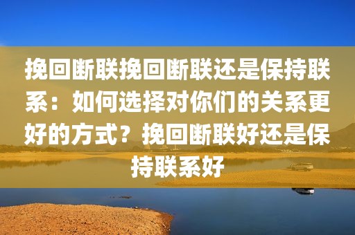 挽回断联挽回断联还是保持联系：如何选择对你们的关系更好的方式？挽回断联好还是保持联系好