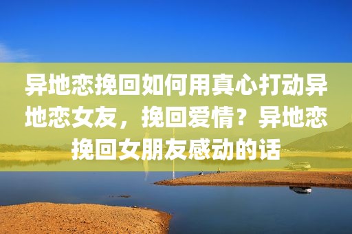 异地恋挽回如何用真心打动异地恋女友，挽回爱情？异地恋挽回女朋友感动的话